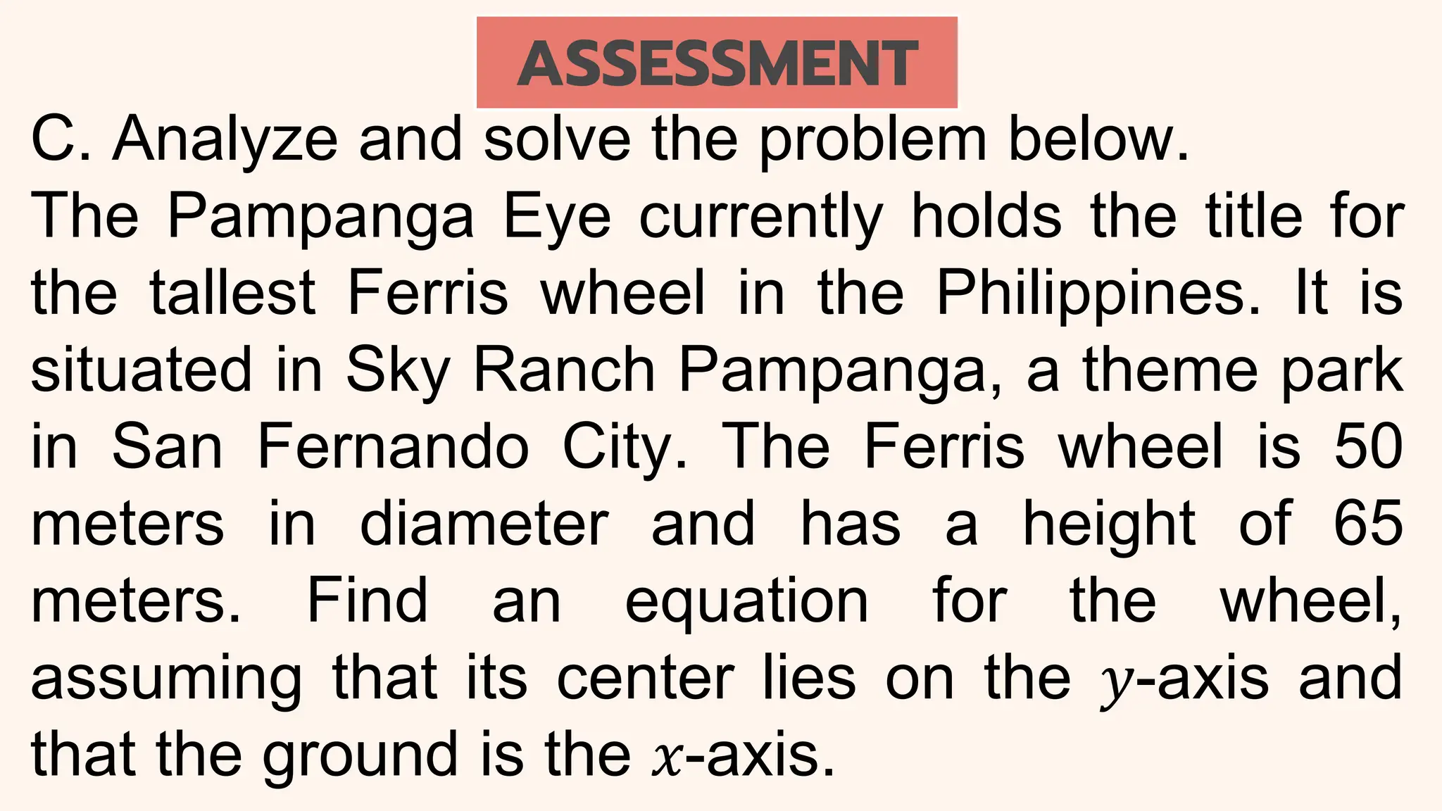 C. Analyze and solve the problem below.
The Pampanga Eye currently holds the title for
the tallest Ferris wheel in the Philippines. It is
situated in Sky Ranch Pampanga, a theme park
in San Fernando City. The Ferris wheel is 50
meters in diameter and has a height of 65
meters. Find an equation for the wheel,
assuming that its center lies on the 𝑦-axis and
that the ground is the 𝑥-axis.
ASSESSMENT
 