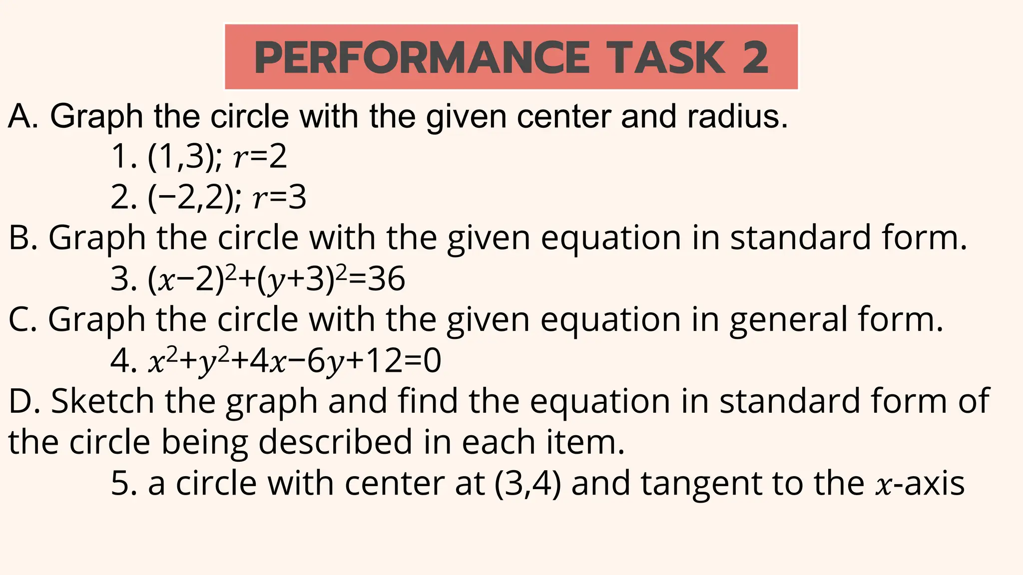 A. Graph the circle with the given center and radius.
1. (1,3); 𝑟=2
2. (−2,2); 𝑟=3
B. Graph the circle with the given equation in standard form.
3. (𝑥−2)2+(𝑦+3)2=36
C. Graph the circle with the given equation in general form.
4. 𝑥2+𝑦2+4𝑥−6𝑦+12=0
D. Sketch the graph and find the equation in standard form of
the circle being described in each item.
5. a circle with center at (3,4) and tangent to the 𝑥-axis
PERFORMANCE TASK 2
 