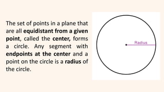 The set of points in a plane that
are all equidistant from a given
point, called the center, forms
a circle. Any segment with
endpoints at the center and a
point on the circle is a radius of
the circle.
 
