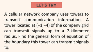 LET’S TRY
A cellular network company uses towers to
transmit communication information. A
tower located at (−1,−4) of the company grid
can transmit signals up to a 7-kilometer
radius. Find the general form of equation of
the boundary this tower can transmit signals
to.
 