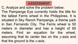 C. Analyze and solve the problem below.
The Pampanga Eye currently holds the title for
the tallest Ferris wheel in the Philippines. It is
situated in Sky Ranch Pampanga, a theme park
in San Fernando City. The Ferris wheel is 50
meters in diameter and has a height of 65
meters. Find an equation for the wheel,
assuming that its center lies on the 𝑦-axis and
that the ground is the 𝑥-axis.
ASSESSMENT
 
