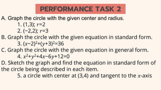 A. Graph the circle with the given center and radius.
1. (1,3); 𝑟=2
2. (−2,2); 𝑟=3
B. Graph the circle with the given equation in standard form.
3. (𝑥−2)2+(𝑦+3)2=36
C. Graph the circle with the given equation in general form.
4. 𝑥2+𝑦2+4𝑥−6𝑦+12=0
D. Sketch the graph and find the equation in standard form of
the circle being described in each item.
5. a circle with center at (3,4) and tangent to the 𝑥-axis
PERFORMANCE TASK 2
 