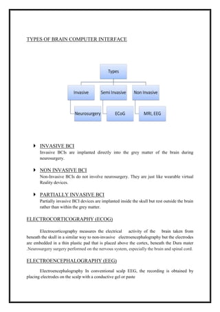 TYPES OF BRAIN COMPUTER INTERFACE
 INVASIVE BCI
Invasive BCIs are implanted directly into the grey matter of the brain during
neurosurgery.
 NON INVASIVE BCI
Non-Invasive BCIs do not involve neurosurgery. They are just like wearable virtual
Reality devices.
 PARTIALLY INVASIVE BCI
Partially invasive BCI devices are implanted inside the skull but rest outside the brain
rather than within the grey matter.
ELECTROCORTICOGRAPHY (ECOG)
Electrocorticography measures the electrical activity of the brain taken from
beneath the skull in a similar way to non-invasive electroencephalography but the electrodes
are embedded in a thin plastic pad that is placed above the cortex, beneath the Dura mater
.Neurosurgery surgery performed on the nervous system, especially the brain and spinal cord.
ELECTROENCEPHALOGRAPHY (EEG)
Electroencephalography In conventional scalp EEG, the recording is obtained by
placing electrodes on the scalp with a conductive gel or paste
 