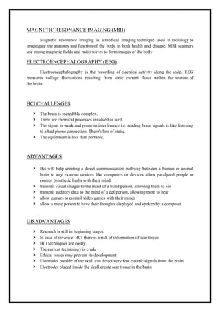 MAGNETIC RESONANCE IMAGING (MRI)
Magnetic resonance imaging is a medical imaging technique used in radiology to
investigate the anatomy and function of the body in both health and disease. MRI scanners
use strong magnetic fields and radio waves to form images of the body
ELECTROENCEPHALOGRAPHY (EEG)
Electroencephalography is the recording of electrical activity along the scalp. EEG
measures voltage fluctuations resulting from ionic current flows within the neurons of
the brain.
BCI CHALLENGES
 The brain is incredibly complex.
 There are chemical processes involved as well.
 The signal is weak and prone to interference i.e. reading brain signals is like listening
to a bad phone connection. There's lots of static.
 The equipment is less than portable.
ADVANTAGES
 Bci will help creating a direct communication pathway between a human or animal
brain to any external devices like computers or devices allow paralyzed people to
control prosthetic limbs with their mind
 transmit visual images to the mind of a blind person, allowing them to see
 transmit auditory data to the mind of a def person, allowing them to hear
 allow gamers to control video games with their minds
 allow a mute person to have their thoughts displayed and spoken by a computer
DISADVANTAGES
 Research is still in beginning stages
 In case of invasive BCI there is a risk of information of scar tissue
 BCI techniques are costly.
 The current technology is crude
 Ethical issues may prevent its development
 Electrodes outside of the skull can detect very few electric signals from the brain
 Electrodes placed inside the skull create scar tissue in the brain
 