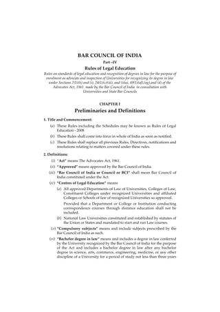 BAR COUNCIL OF INDIA
                                        Part –IV
                            Rules of Legal Education
Rules on standards of legal education and recognition of degrees in law for the purpose of
 enrolment as advocate and inspection of Universities for recognizing its degree in law
   under Sections 7(1)(h) and (i), 24(1)(c)(iii), and (iiia), 49(1)(af),(ag),and (d) of the
     Advocates Act, 1961 made by the Bar Council of India in consultation with
                          Universities and State Bar Councils


                                      CHAPTER I
                     Preliminaries and Definitions
1. Title and Commencement:
    (a) These Rules including the Schedules may be known as Rules of Legal
        Education - 2008
    (b) These Rules shall come into force in whole of India as soon as notified.
    (c) These Rules shall replace all previous Rules, Directives, notifications and
        resolutions relating to matters covered under these rules.

2. Definitions:
     (i) “Act” means The Advocates Act, 1961.
    (ii) “Approved” means approved by the Bar Council of India.
   (iii) “Bar Council of India or Council or BCI” shall mean Bar Council of
         India constituted under the Act.
   (iv) “Centres of Legal Education” means
        (a) All approved Departments of Law of Universities, Colleges of Law,
            Constituent Colleges under recognized Universities and affiliated
            Colleges or Schools of law of recognized Universities so approved.
            Provided that a Department or College or Institution conducting
            correspondence courses through distance education shall not be
            included.
        (b) National Law Universities constituted and established by statutes of
            the Union or States and mandated to start and run Law courses.
    (v) “Compulsory subjects” means and include subjects prescribed by the
        Bar Council of India as such.
   (vi) “Bachelor degree in law” means and includes a degree in law conferred
        by the University recognized by the Bar Council of India for the purpose
        of the Act and includes a bachelor degree in law after any bachelor
        degree in science, arts, commerce, engineering, medicine, or any other
        discipline of a University for a period of study not less than three years
 