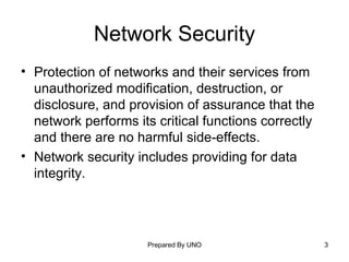 Network Security Protection of networks and their services from unauthorized modification, destruction, or disclosure, and provision of assurance that the network performs its critical functions correctly and there are no harmful side-effects.  Network security includes providing for data integrity. 