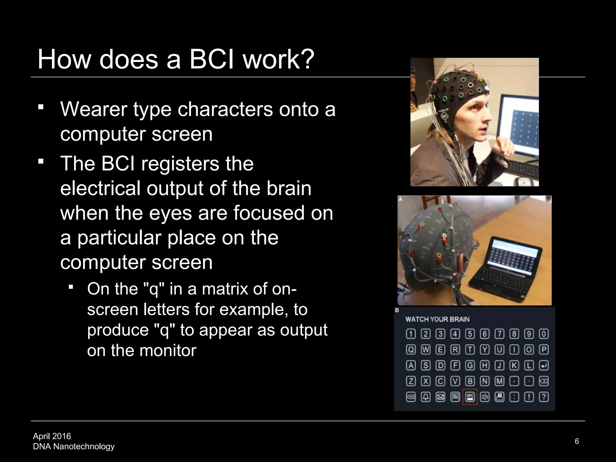 April 2016
DNA Nanotechnology
How does a BCI work?
 Wearer type characters onto a
computer screen as…
 …the BCI registers the
electrical output of the brain
when the eyes are focused on
a particular place on the
computer screen
 On the "q" in a matrix of on-
screen letters for example, to
produce "q" to appear as output
on the monitor
6
 