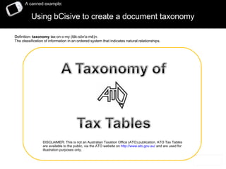 Using bCisive to create a document taxonomy  A canned example: DISCLAIMER: This is not an Australian Taxation Office (ATO) publication, ATO Tax Tables are available to the public, via the ATO website on  http://www.ato.gov.au/  and are used for illustration purposes only. Definition:  taxonomy  tax·on·o·my (tāk-sŏn'ə-mē) n.   The classification of information in an ordered system that indicates natural relationships. 