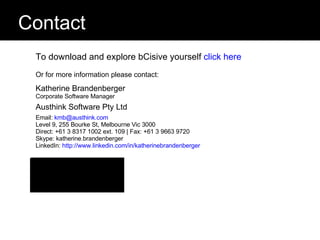 Contact To download and explore bCisive yourself  click here   Or for more information please contact: Katherine Brandenberger Corporate Software Manager Austhink Software Pty Ltd Email:  [email_address] Level 9, 255 Bourke St, Melbourne Vic 3000 Direct: +61 3 8317 1002 ext. 109 | Fax: +61 3 9663 9720 Skype: katherine.brandenberger LinkedIn:  http://www.linkedin.com/in/katherinebrandenberger   www.bcisive.austhink.com                  