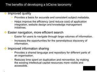 The benefits of developing a bCisive taxonomy Improved quality Provides a basis for accurate and consistent subject metadata. Helps improve the efficiency (and reduce cost) of application integration, website design and knowledge management initiatives. Easier navigation, more efficient search Easier for users to navigate through large volumes of information. Increases the opportunities for the serendipitous discovery of  information. Improved information sharing Provides a shared language and repository for different parts of an organisation. Reduces time spent on duplication and reinvention, by making the existing intellectual capital resources more visible and accessible. . 