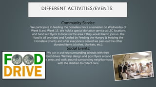 DIFFERENT ACTIVITIES/EVENTS:
Community Service:
We participate in feeding the homeless twice a semester on Wednesday of
Week 8 and Week 15. We hold a special donation service at LSC locations
and hand out flyers to locals in the area if they would like to join us. The
food is all provided and funded by Feeding the Hungry & Helping the
Homeless Charity and after everyone is served we pass out the other
donated items (clothes, blankets, etc.).
Social Events:
We join in and help surrounding schools with their
food drives. We help design and post flyers around
the areas and walk around surrounding neighborhoods
with the children to collect cans.
 