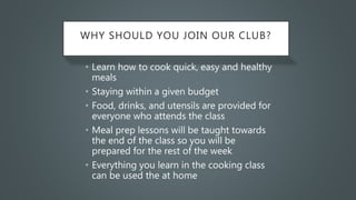 WHY SHOULD YOU JOIN OUR CLUB?
• Learn how to cook quick, easy and healthy
meals
• Staying within a given budget
• Food, drinks, and utensils are provided for
everyone who attends the class
• Meal prep lessons will be taught towards
the end of the class so you will be
prepared for the rest of the week
• Everything you learn in the cooking class
can be used the at home
 