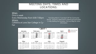 MEETING DAYS, TIMES AND
LOCATIONS:
When:
Once a week
Every Wednesday from 6:00-7:00pm
Where:
Cafeteria at Lone Star College in Cy-
Fair
*Excluding March 1st and April 19th for Community
Service. Anyone is welcomed to attend and participate
in help feeding the homeless. Visit our Blog for more
information
 