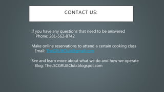CONTACT US:
If you have any questions that need to be answered
Phone: 281-562-8742
Make online reservations to attend a certain cooking class
Email: TheGRUBClub@gmail.com
See and learn more about what we do and how we operate
Blog: TheLSCGRUBClub.blogspot.com
 