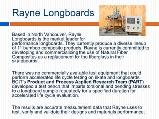 Rayne Longboards
Based in North Vancouver, Rayne
Longboards is the market leader for
performance longboards. They currently produce a diverse lineup
of 11 bamboo composite products. Rayne is currently committed to
developing and commercializing the use of Natural Fiber
Composites as a replacement for the fiberglass in their
skateboards.
There was no commercially available test equipment that could
perform accelerated life cycle testing on skate and longboards.
BCIT’s Product and Process Applied Research Team (PART)
developed a test bench that imparts torsional and bending stresses
to a longboard sample repeatedly for a specified duration for
accelerated life cycle evaluation.
The results are accurate measurement data that Rayne uses to
test, verify and validate their designs and materials performance.

 