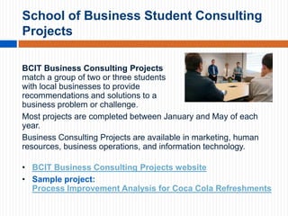 School of Business Student Consulting
Projects
BCIT Business Consulting Projects
match a group of two or three students
with local businesses to provide
recommendations and solutions to a
business problem or challenge.
Most projects are completed between January and May of each
year.
Business Consulting Projects are available in marketing, human
resources, business operations, and information technology.
• BCIT Business Consulting Projects website
• Sample project:
Process Improvement Analysis for Coca Cola Refreshments

 