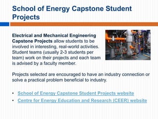 School of Energy Capstone Student
Projects
Electrical and Mechanical Engineering
Capstone Projects allow students to be
involved in interesting, real-world activities.
Student teams (usually 2-3 students per
team) work on their projects and each team
is advised by a faculty member.
Projects selected are encouraged to have an industry connection or
solve a practical problem beneficial to industry.
• School of Energy Capstone Student Projects website
• Centre for Energy Education and Research (CEER) website

 