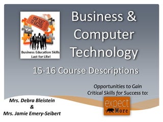 15-16 Course Descriptions 
Mrs. Debra Bleistein 
& 
Mrs. Jamie Emery-Seibert 
Business & 
Computer 
Technology 
Opportunities to Gain 
Critical Skills for Success to: 
 