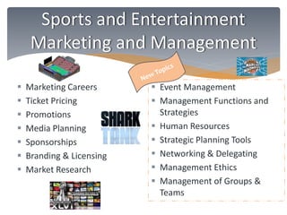 Sports and Entertainment 
Marketing and Management 
 Marketing Careers 
 Ticket Pricing 
 Promotions 
 Media Planning 
 Sponsorships 
 Branding & Licensing 
 Market Research 
 Event Management 
 Management Functions and 
Strategies 
 Human Resources 
 Strategic Planning Tools 
 Networking & Delegating 
 Management Ethics 
 Management of Groups & 
Teams 
 