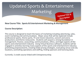 Updated Sports & Entertainment 
Marketing 
New Course Title: Sports & Entertainment Marketing & Management 
Course Description: 
This course is designed to teach the basics of marketing including advertising, sales, 
event marketing and communications. Major areas that will be explored include 
professional sports, theme parks, TV and movie industries, concert and arena 
productions and theme restaurants. Students will acquire a strong foundation in 
management, finance, accounting, communications, ethics, and legal aspects of the 
sports and entertainment industry. Using Virtual Business software, students will be 
engaged in activities learning many aspects of the sports and entertainment industry; 
promoting projects/events, creating ticket pricing strategies, evaluating venue and city 
locations, controlling operations and staffing, finding sponsors and licensing deals. 
Currently .5 credit course linked with Entrepreneurship. 
 