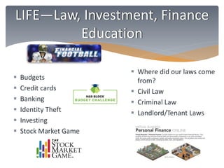 LIFE—Law, Investment, Finance 
Education 
 Budgets 
 Credit cards 
 Banking 
 Identity Theft 
 Investing 
 Stock Market Game 
 Where did our laws come 
from? 
 Civil Law 
 Criminal Law 
 Landlord/Tenant Laws 
 