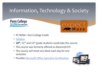 Information, Technology & Society 
 PC NOW—Earn College Credit 
 Syllabus 
 10th, 11th and 12th grade students could take this course. 
 This course was formerly offered as Advanced CIT. 
 This course will meet one block each day for one 
semester. 
 Possible Microsoft Office Specialist Certification. 
 