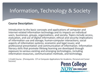 Information, Technology & Society 
Course Description: 
Introduction to the basic concepts and applications of computer and 
Internet-related information technology and its impacts on individual 
users, businesses, groups, organizations, and society. Topics include access, 
evaluation, and use of digital information; ethical and security implications 
of information use and storage; human-computer interactions; social 
aspects of information systems; economic and legal issues; and 
professional presentation and communication of information. Information 
literacy skills that promote lifelong learning are developed through 
exposure to various existing and emerging technologies, including 
information resources, communication methods, and technology. 
1 Credit Course. (Prerequisite: CIT or Computer Applications for Academic, Personal and Career 
Success) 
 