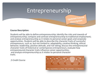 Course Description: 
Students will be able to define entrepreneurship; identify the risks and rewards of 
entrepreneurship; compare and contrast entrepreneurship to traditional employment; 
and analyze entrepreneurship as it relates to personal career goals and corporate 
opportunities. Students will be able to describe the character traits of successful 
entrepreneurs, such as, but not limited to: adaptability, creative thinking, ethical 
behavior, leadership, positive attitude, and risk-taking; discuss the entrepreneurial 
character traits of historical or contemporary entrepreneurs; evaluate how 
entrepreneurial character traits influence career opportunities; 
and analyze entrepreneurship as it relates to personal character 
traits. 
.5 Credit Course 
Entrepreneurship 
 