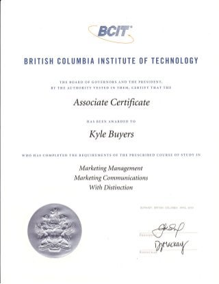 BRITISH CtlLUMBIA INSTITUTE tlF TECHN(lL(lGY
THE BOARD OF GOVERNORS AND THE PRESIDENT,
BY THE AUTHORITY VESTED IN THEM, CERTIFY THAT THE

Associate Cerfficate
HAS BEEN AWARDED TO

Kyle Buyers
wHo HAS COMpLETED THE REQUIREMENTS OF THE PRESCRIBED COURSE OF STUDY IN

Marketing Management
M arketin g C o mmuni c ati o n s

With Distinction

SLJFNABY, EFITISH CSLUI4BIA,

AFiiiL PCl3

 