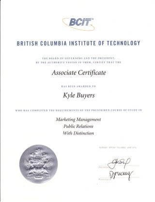 BRITISH CtILUMBIA INSTITUTE (lF TECHN(lL(lGY
THE BOARD OF GOVERNORS AND THE PRESIDENT,
BY THE AUTHORITY VESTED IN THEM, CERTIFY THAT THE

Associate Cerfficate
HAS BEEN AWARDED TO

Kyle Buyers
WHO HAS COMPLETED THE REQUIREMENTS OF THE PRESCRIBED COURSE OF STUDY IN

Marketing Management
Public Relations

With Distinction

AUFNASY, F*ITI$H

i*LUi*AiA, ;UXE

Eil13

 