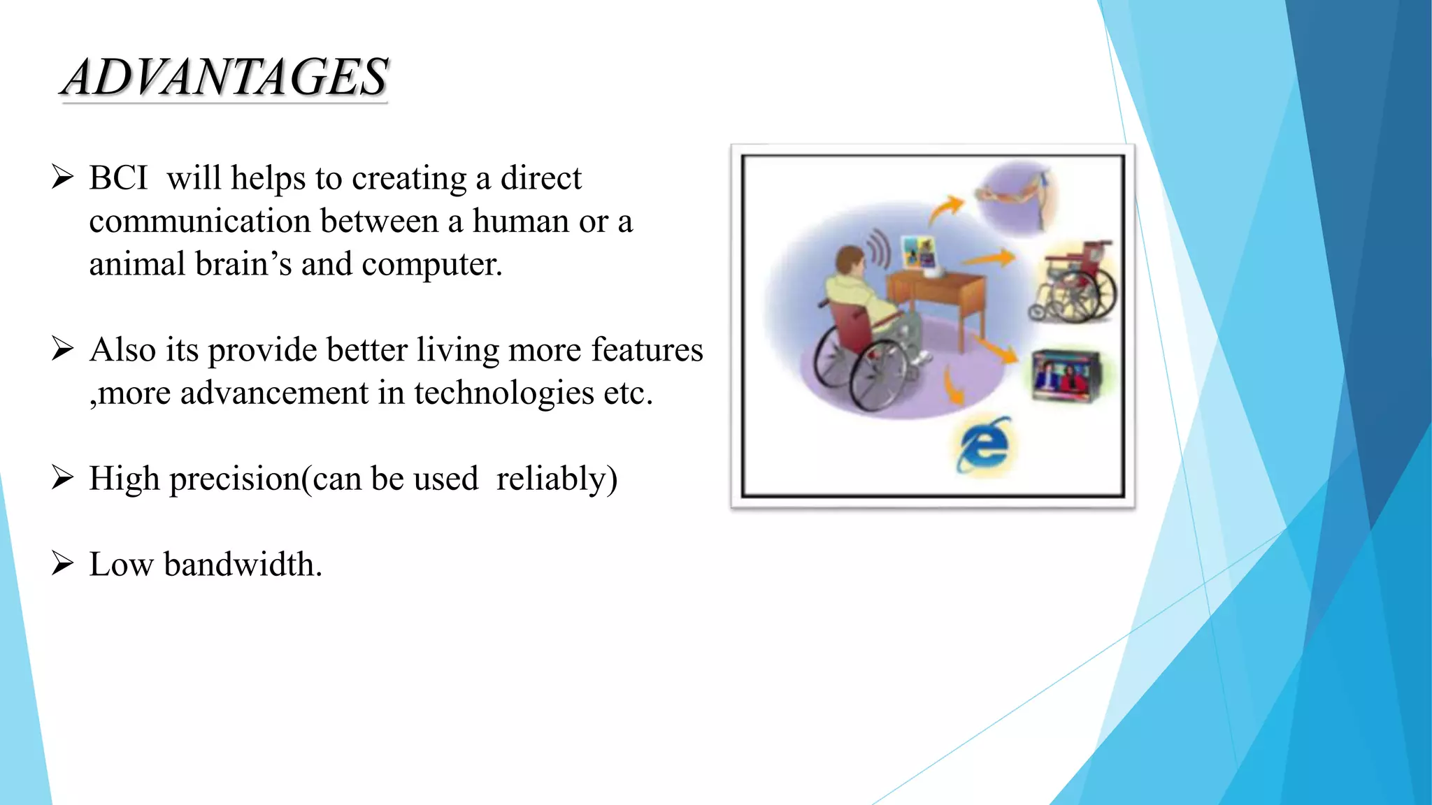 ADVANTAGES
 BCI will helps to creating a direct
communication between a human or a
animal brain’s and computer.
 Also its provide better living more features
,more advancement in technologies etc.
 High precision(can be used reliably)
 Low bandwidth.
 