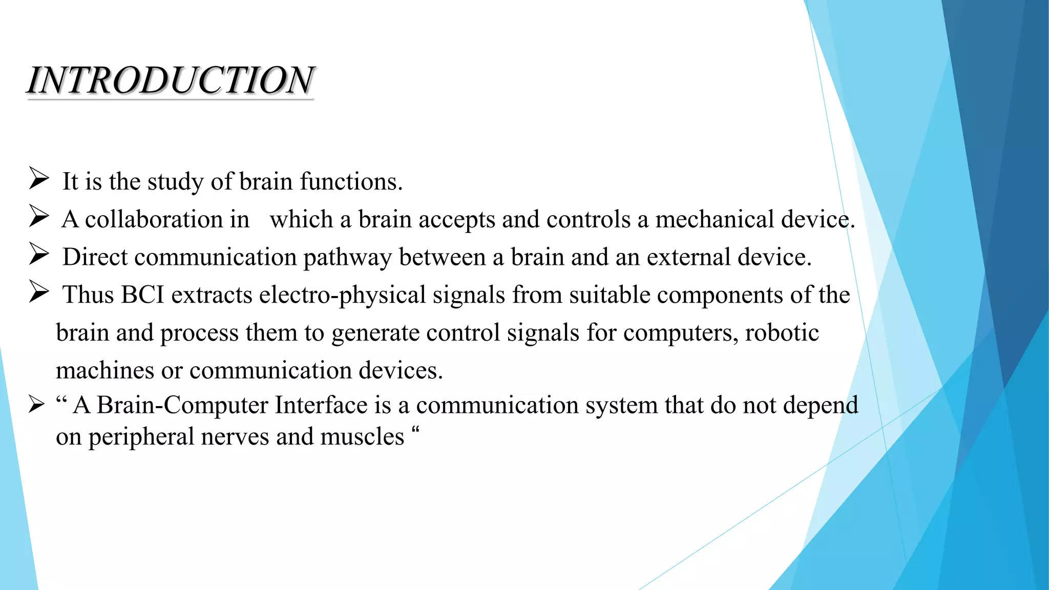 INTRODUCTION
 It is the study of brain functions.
 A collaboration in which a brain accepts and controls a mechanical device.
 Direct communication pathway between a brain and an external device.
 Thus BCI extracts electro-physical signals from suitable components of the
brain and process them to generate control signals for computers, robotic
machines or communication devices.
 “ A Brain-Computer Interface is a communication system that do not depend
on peripheral nerves and muscles “
 
