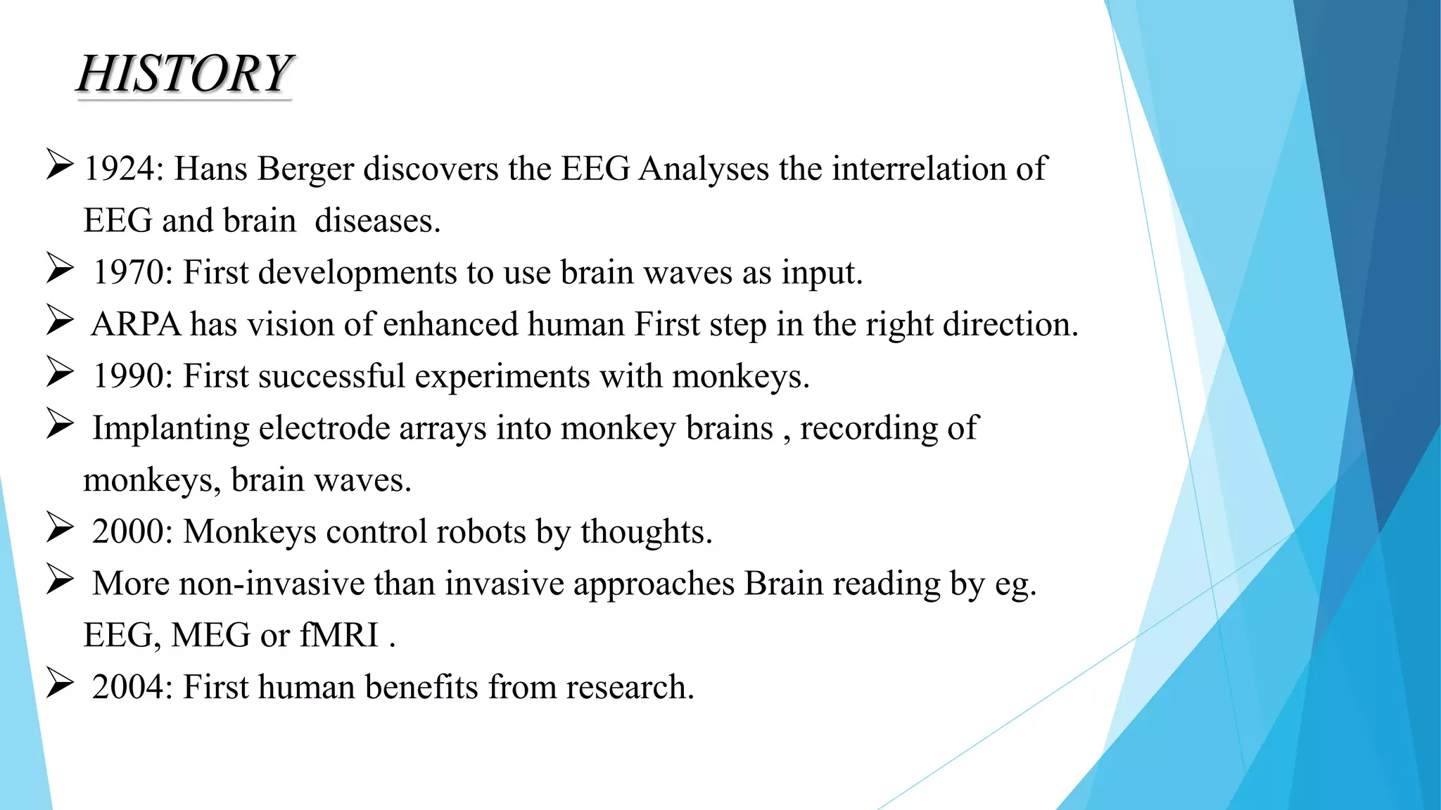HISTORY
1924: Hans Berger discovers the EEG Analyses the interrelation of
EEG and brain diseases.
 1970: First developments to use brain waves as input.
 ARPA has vision of enhanced human First step in the right direction.
 1990: First successful experiments with monkeys.
 Implanting electrode arrays into monkey brains , recording of
monkeys, brain waves.
 2000: Monkeys control robots by thoughts.
 More non-invasive than invasive approaches Brain reading by eg.
EEG, MEG or fMRI .
 2004: First human benefits from research.
 