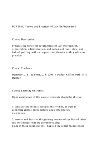 BCJ 2001, Theory and Practices of Law Enforcement 1
Course Description
Presents the historical development of law enforcement,
organization, administration, and systems of local, state, and
federal policing with an emphasis on theories as they relate to
practices.
Course Textbook
Dempsey, J. S., & Forst, L. S. (2011). Police. Clifton Park, NY:
Delmar.
Course Learning Outcomes
Upon completion of this course, students should be able to:
1. Analyze and discuss conventional crimes, as well as
economic crimes, from historic and contemporary
viewpoints.
2. Assess and describe the growing menace of syndicated crime
and the changes that are currently taking
place in these organizations. Explain the social process from
 