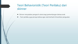 Teori Behavioristik (Teori Perilaku) dari
skinner
 Skinner menyatakan pengaruh utama bagi perkembangan bahasa anak
 . Teori perilaku juga percaya bahwa agar anak berhasil di butuhkan penguatan.
 