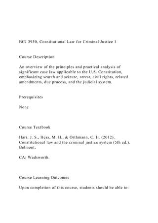 BCJ 3950, Constitutional Law for Criminal Justice 1
Course Description
An overview of the principles and practical analysis of
significant case law applicable to the U.S. Constitution,
emphasizing search and seizure, arrest, civil rights, related
amendments, due process, and the judicial system.
Prerequisites
None
Course Textbook
Harr, J. S., Hess, M. H., & Orthmann, C. H. (2012).
Constitutional law and the criminal justice system (5th ed.).
Belmont,
CA: Wadsworth.
Course Learning Outcomes
Upon completion of this course, students should be able to:
 