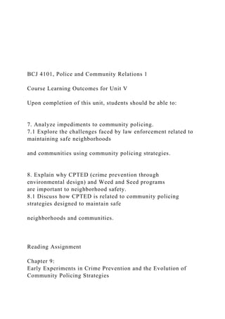 BCJ 4101, Police and Community Relations 1
Course Learning Outcomes for Unit V
Upon completion of this unit, students should be able to:
7. Analyze impediments to community policing.
7.1 Explore the challenges faced by law enforcement related to
maintaining safe neighborhoods
and communities using community policing strategies.
8. Explain why CPTED (crime prevention through
environmental design) and Weed and Seed programs
are important to neighborhood safety.
8.1 Discuss how CPTED is related to community policing
strategies designed to maintain safe
neighborhoods and communities.
Reading Assignment
Chapter 9:
Early Experiments in Crime Prevention and the Evolution of
Community Policing Strategies
 