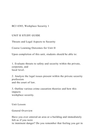 BCJ 4385, Workplace Security 1
UNIT II STUDY GUIDE
Threats and Legal Aspects to Security
Course Learning Outcomes for Unit II
Upon completion of this unit, students should be able to:
1. Evaluate threats to safety and security within the private,
corporate, and
local level.
2. Analyze the legal issues present within the private security
profession
and the court of law.
3. Outline various crime causation theories and how this
impacts
workplace security.
Unit Lesson
General Overview
Have you ever entered an area or a building and immediately
felt as if you were
in imminent danger? Do you remember that feeling you get in
 