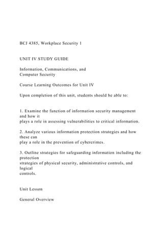 BCJ 4385, Workplace Security 1
UNIT IV STUDY GUIDE
Information, Communications, and
Computer Security
Course Learning Outcomes for Unit IV
Upon completion of this unit, students should be able to:
1. Examine the function of information security management
and how it
plays a role in assessing vulnerabilities to critical information.
2. Analyze various information protection strategies and how
these can
play a role in the prevention of cybercrimes.
3. Outline strategies for safeguarding information including the
protection
strategies of physical security, administrative controls, and
logical
controls.
Unit Lesson
General Overview
 