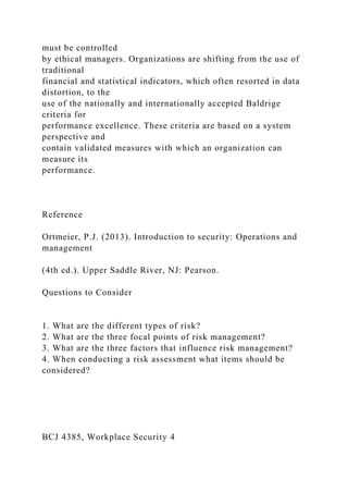 must be controlled
by ethical managers. Organizations are shifting from the use of
traditional
financial and statistical indicators, which often resorted in data
distortion, to the
use of the nationally and internationally accepted Baldrige
criteria for
performance excellence. These criteria are based on a system
perspective and
contain validated measures with which an organization can
measure its
performance.
Reference
Ortmeier, P.J. (2013). Introduction to security: Operations and
management
(4th ed.). Upper Saddle River, NJ: Pearson.
Questions to Consider
1. What are the different types of risk?
2. What are the three focal points of risk management?
3. What are the three factors that influence risk management?
4. When conducting a risk assessment what items should be
considered?
BCJ 4385, Workplace Security 4
 
