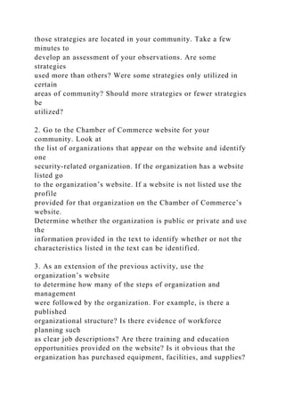 those strategies are located in your community. Take a few
minutes to
develop an assessment of your observations. Are some
strategies
used more than others? Were some strategies only utilized in
certain
areas of community? Should more strategies or fewer strategies
be
utilized?
2. Go to the Chamber of Commerce website for your
community. Look at
the list of organizations that appear on the website and identify
one
security-related organization. If the organization has a website
listed go
to the organization’s website. If a website is not listed use the
profile
provided for that organization on the Chamber of Commerce’s
website.
Determine whether the organization is public or private and use
the
information provided in the text to identify whether or not the
characteristics listed in the text can be identified.
3. As an extension of the previous activity, use the
organization’s website
to determine how many of the steps of organization and
management
were followed by the organization. For example, is there a
published
organizational structure? Is there evidence of workforce
planning such
as clear job descriptions? Are there training and education
opportunities provided on the website? Is it obvious that the
organization has purchased equipment, facilities, and supplies?
 