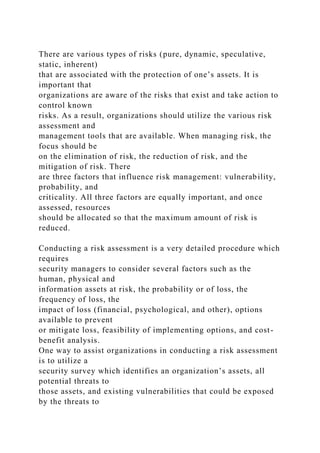 There are various types of risks (pure, dynamic, speculative,
static, inherent)
that are associated with the protection of one’s assets. It is
important that
organizations are aware of the risks that exist and take action to
control known
risks. As a result, organizations should utilize the various risk
assessment and
management tools that are available. When managing risk, the
focus should be
on the elimination of risk, the reduction of risk, and the
mitigation of risk. There
are three factors that influence risk management: vulnerability,
probability, and
criticality. All three factors are equally important, and once
assessed, resources
should be allocated so that the maximum amount of risk is
reduced.
Conducting a risk assessment is a very detailed procedure which
requires
security managers to consider several factors such as the
human, physical and
information assets at risk, the probability or of loss, the
frequency of loss, the
impact of loss (financial, psychological, and other), options
available to prevent
or mitigate loss, feasibility of implementing options, and cost-
benefit analysis.
One way to assist organizations in conducting a risk assessment
is to utilize a
security survey which identifies an organization’s assets, all
potential threats to
those assets, and existing vulnerabilities that could be exposed
by the threats to
 
