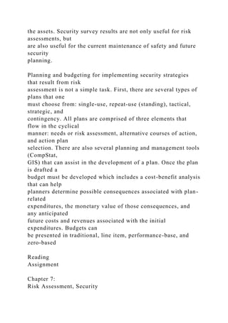 the assets. Security survey results are not only useful for risk
assessments, but
are also useful for the current maintenance of safety and future
security
planning.
Planning and budgeting for implementing security strategies
that result from risk
assessment is not a simple task. First, there are several types of
plans that one
must choose from: single-use, repeat-use (standing), tactical,
strategic, and
contingency. All plans are comprised of three elements that
flow in the cyclical
manner: needs or risk assessment, alternative courses of action,
and action plan
selection. There are also several planning and management tools
(CompStat,
GIS) that can assist in the development of a plan. Once the plan
is drafted a
budget must be developed which includes a cost-benefit analysis
that can help
planners determine possible consequences associated with plan-
related
expenditures, the monetary value of those consequences, and
any anticipated
future costs and revenues associated with the initial
expenditures. Budgets can
be presented in traditional, line item, performance-base, and
zero-based
Reading
Assignment
Chapter 7:
Risk Assessment, Security
 