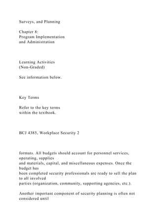 Surveys, and Planning
Chapter 8:
Program Implementation
and Administration
Learning Activities
(Non-Graded)
See information below.
Key Terms
Refer to the key terms
within the textbook.
BCJ 4385, Workplace Security 2
formats. All budgets should account for personnel services,
operating, supplies
and materials, capital, and miscellaneous expenses. Once the
budget has
been completed security professionals are ready to sell the plan
to all involved
parties (organization, community, supporting agencies, etc.).
Another important component of security planning is often not
considered until
 