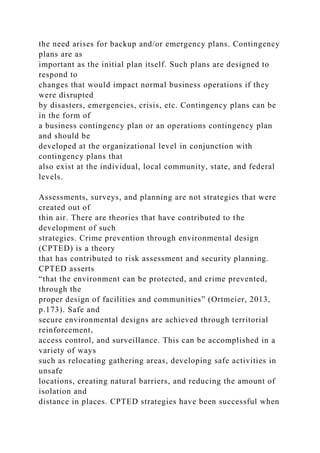 the need arises for backup and/or emergency plans. Contingency
plans are as
important as the initial plan itself. Such plans are designed to
respond to
changes that would impact normal business operations if they
were disrupted
by disasters, emergencies, crisis, etc. Contingency plans can be
in the form of
a business contingency plan or an operations contingency plan
and should be
developed at the organizational level in conjunction with
contingency plans that
also exist at the individual, local community, state, and federal
levels.
Assessments, surveys, and planning are not strategies that were
created out of
thin air. There are theories that have contributed to the
development of such
strategies. Crime prevention through environmental design
(CPTED) is a theory
that has contributed to risk assessment and security planning.
CPTED asserts
“that the environment can be protected, and crime prevented,
through the
proper design of facilities and communities” (Ortmeier, 2013,
p.173). Safe and
secure environmental designs are achieved through territorial
reinforcement,
access control, and surveillance. This can be accomplished in a
variety of ways
such as relocating gathering areas, developing safe activities in
unsafe
locations, creating natural barriers, and reducing the amount of
isolation and
distance in places. CPTED strategies have been successful when
 
