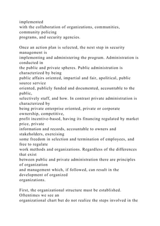 implemented
with the collaboration of organizations, communities,
community policing
programs, and security agencies.
Once an action plan is selected, the next step in security
management is
implementing and administering the program. Administration is
conducted in
the public and private spheres. Public administration is
characterized by being
public affairs oriented, impartial and fair, apolitical, public
source service
oriented, publicly funded and documented, accountable to the
public,
selectively staff, and how. In contrast private administration is
characterized by
being private enterprise oriented, private or corporate
ownership, competitive,
profit incentive-based, having its financing regulated by market
price, private
information and records, accountable to owners and
stakeholders, exercising
some freedom in selection and termination of employees, and
free to regulate
work methods and organizations. Regardless of the differences
that exist
between public and private administration there are principles
of organization
and management which, if followed, can result in the
development of organized
organizations.
First, the organizational structure must be established.
Oftentimes we see an
organizational chart but do not realize the steps involved in the
 