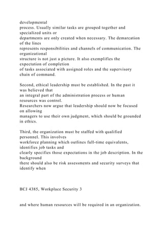 developmental
process. Usually similar tasks are grouped together and
specialized units or
departments are only created when necessary. The demarcation
of the lines
represents responsibilities and channels of communication. The
organizational
structure is not just a picture. It also exemplifies the
expectation of completion
of tasks associated with assigned roles and the supervisory
chain of command.
Second, ethical leadership must be established. In the past it
was believed that
an integral part of the administration process or human
resources was control.
Researchers now argue that leadership should now be focused
on allowing
managers to use their own judgment, which should be grounded
in ethics.
Third, the organization must be staffed with qualified
personnel. This involves
workforce planning which outlines full-time equivalents,
identifies job tasks and
clearly specifies those expectations in the job description. In the
background
there should also be risk assessments and security surveys that
identify when
BCJ 4385, Workplace Security 3
and where human resources will be required in an organization.
 