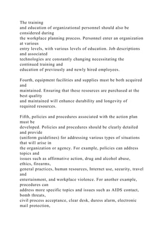 The training
and education of organizational personnel should also be
considered during
the workplace planning process. Personnel enter an organization
at various
entry levels, with various levels of education. Job descriptions
and associated
technologies are constantly changing necessitating the
continued training and
education of previously and newly hired employees.
Fourth, equipment facilities and supplies must be both acquired
and
maintained. Ensuring that these resources are purchased at the
best quality
and maintained will enhance durability and longevity of
required resources.
Fifth, policies and procedures associated with the action plan
must be
developed. Policies and procedures should be clearly detailed
and provide
(uniform guidelines) for addressing various types of situations
that will arise in
the organization or agency. For example, policies can address
topics and
issues such as affirmative action, drug and alcohol abuse,
ethics, firearms,
general practices, human resources, Internet use, security, travel
and
entertainment, and workplace violence. For another example,
procedures can
address more specific topics and issues such as AIDS contact,
bomb threats,
civil process acceptance, clear desk, duress alarm, electronic
mail protection,
 