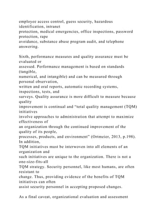 employee access control, guess security, hazardous
identification, intranet
protection, medical emergencies, office inspections, password
protection, rape
avoidance, substance abuse program audit, and telephone
answering.
Sixth, performance measures and quality assurance must be
evaluated or
assessed. Performance management is based on standards
(tangible,
numerical, and intangible) and can be measured through
personal observation,
written and oral reports, automatic recording systems,
inspections, tests, and
surveys. Quality assurance is more difficult to measure because
quality
improvement is continual and “total quality management (TQM)
initiatives
involve approaches to administration that attempt to maximize
effectiveness of
an organization through the continued improvement of the
quality of its people,
processes, products, and environment” (Ortmeier, 2013, p.198).
In addition,
TQM initiatives must be interwoven into all elements of an
organization and
such initiatives are unique to the organization. There is not a
one-size-fits-all
TQM strategy. Security personnel, like most humans, are often
resistant to
change. Thus, providing evidence of the benefits of TQM
initiatives can often
assist security personnel in accepting proposed changes.
As a final caveat, organizational evaluation and assessment
 