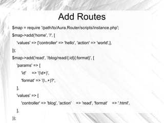 Add Routes
$map = require '/path/to/Aura.Router/scripts/instance.php';
$map->add('home', '/', [
      'values' => ['controller' => 'hello', 'action' => 'world',],
]);
$map->add('read', '/blog/read/{:id}{:format}', [
      'params' => [
           'id'   => '(d+)',
           'format' => '(..+)?',
      ],
      'values' => [
           'controller' => 'blog', 'action'   => 'read', 'format'    => '.html',
      ],
));
 